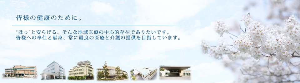 皆様の健康のために。 ”ほっ”と安らげる、そんな地域医療の中心的存在でありたいです。皆様への奉仕と献身、常に最良の医療と介護の提供を目指しています。 